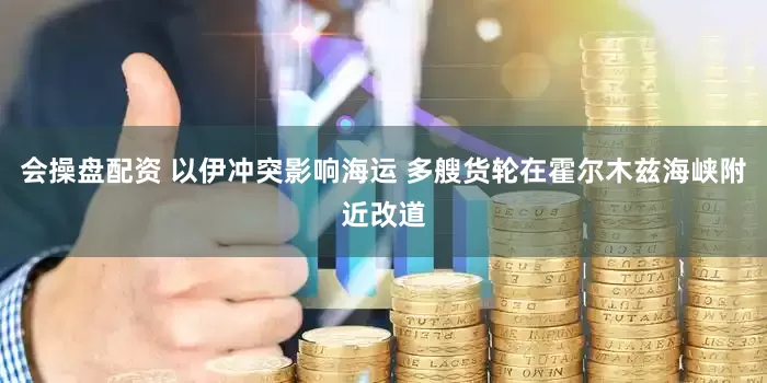 会操盘配资 以伊冲突影响海运 多艘货轮在霍尔木兹海峡附近改道