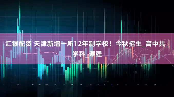 汇银配资 天津新增一所12年制学校！今秋招生_高中共_学科_课程