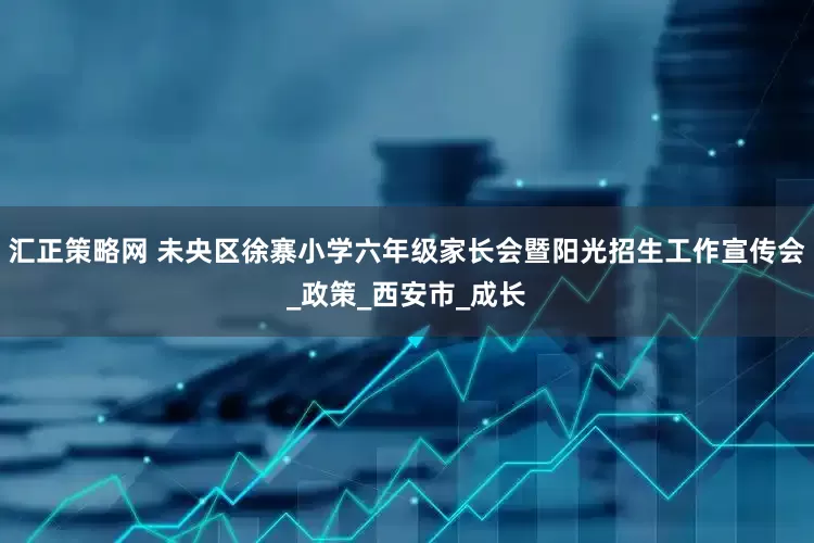 汇正策略网 未央区徐寨小学六年级家长会暨阳光招生工作宣传会_政策_西安市_成长