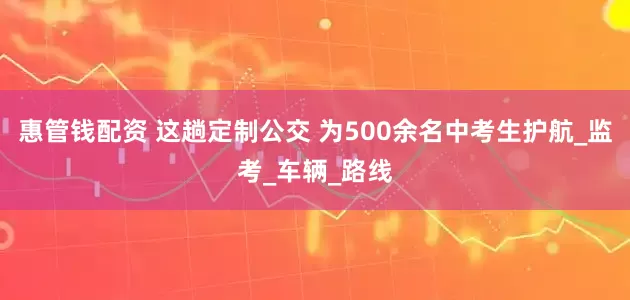 惠管钱配资 这趟定制公交 为500余名中考生护航_监考_车辆_路线