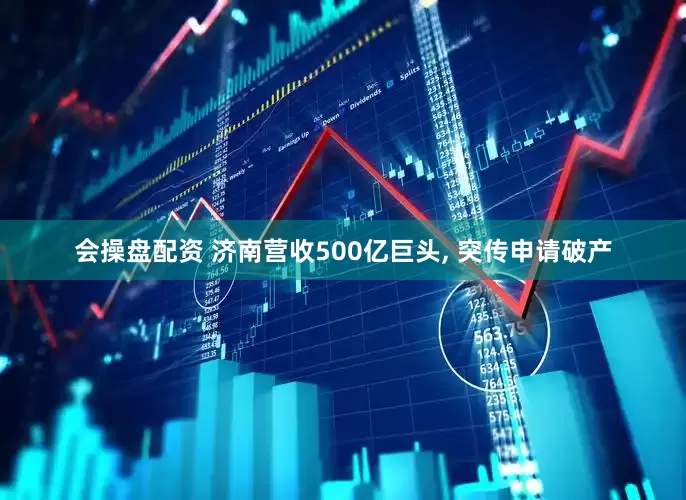 会操盘配资 济南营收500亿巨头, 突传申请破产