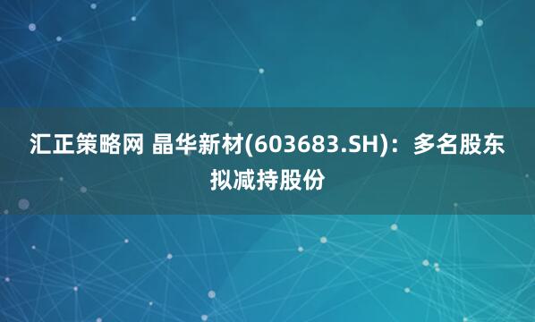 汇正策略网 晶华新材(603683.SH)：多名股东拟减持股份