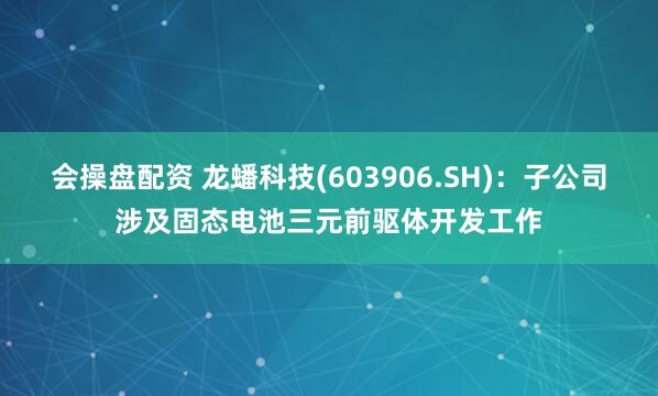 会操盘配资 龙蟠科技(603906.SH)：子公司涉及固态电池三元前驱体开发工作