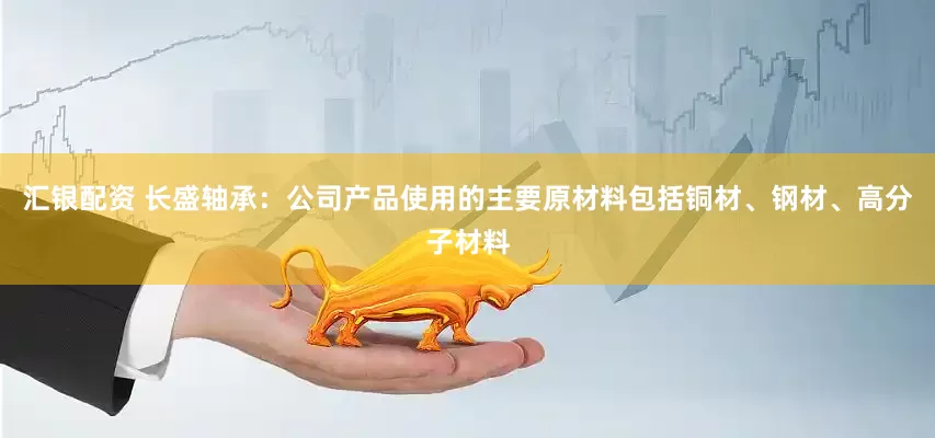 汇银配资 长盛轴承：公司产品使用的主要原材料包括铜材、钢材、高分子材料
