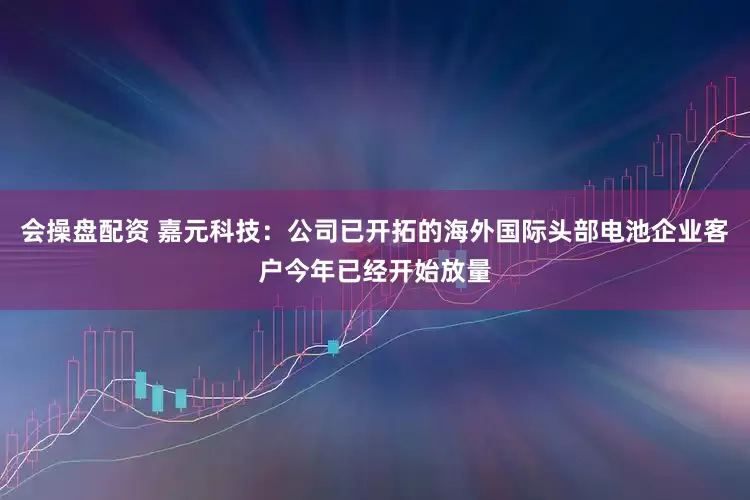 会操盘配资 嘉元科技：公司已开拓的海外国际头部电池企业客户今年已经开始放量