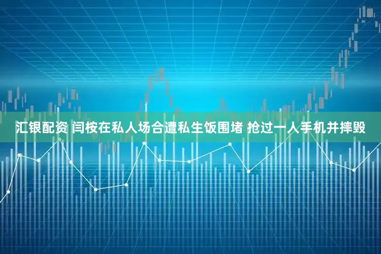 汇银配资 闫桉在私人场合遭私生饭围堵 抢过一人手机并摔毁