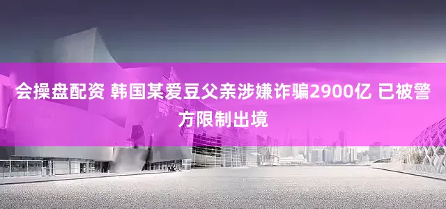 会操盘配资 韩国某爱豆父亲涉嫌诈骗2900亿 已被警方限制出境