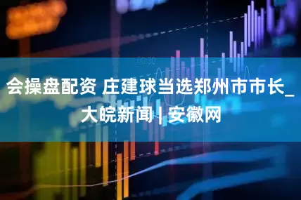 会操盘配资 庄建球当选郑州市市长_大皖新闻 | 安徽网