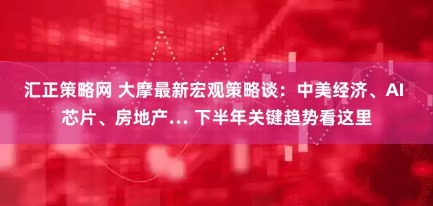 汇正策略网 大摩最新宏观策略谈：中美经济、AI 芯片、房地产… 下半年关键趋势看这里
