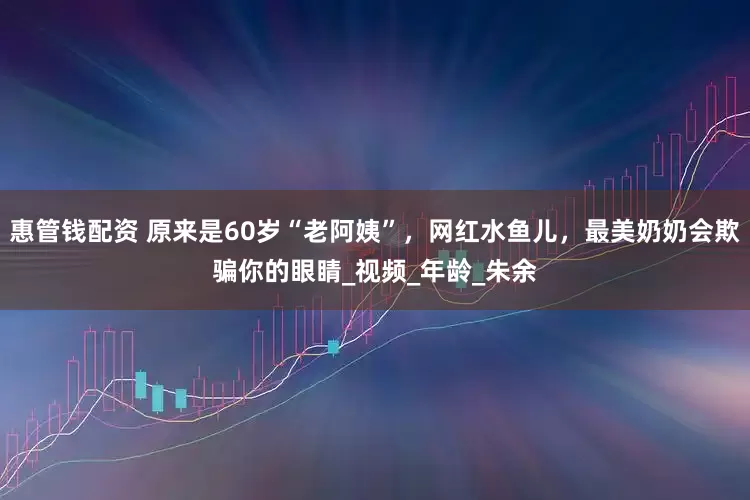 惠管钱配资 原来是60岁“老阿姨”，网红水鱼儿，最美奶奶会欺骗你的眼睛_视频_年龄_朱余
