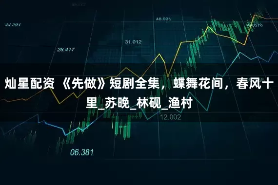 灿星配资 《先做》短剧全集，蝶舞花间，春风十里_苏晚_林砚_渔村