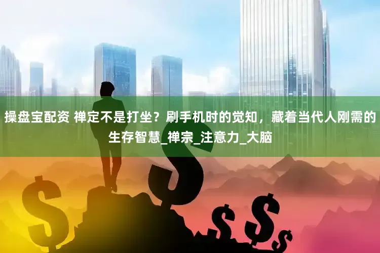 操盘宝配资 禅定不是打坐？刷手机时的觉知，藏着当代人刚需的生存智慧_禅宗_注意力_大脑