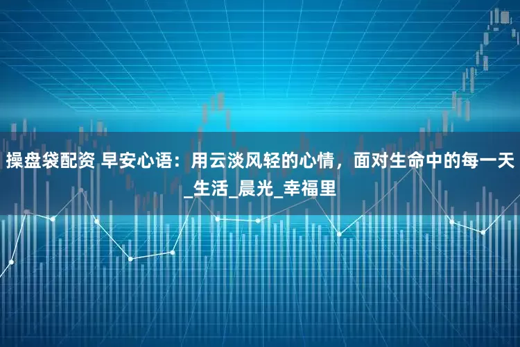 操盘袋配资 早安心语：用云淡风轻的心情，面对生命中的每一天_生活_晨光_幸福里