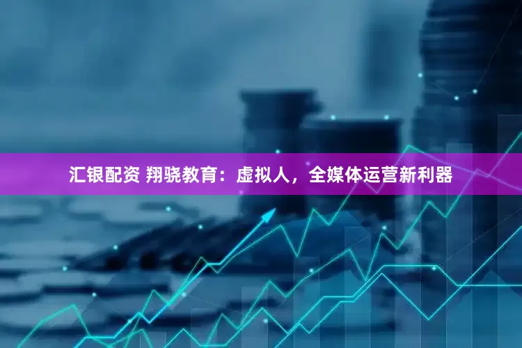 汇银配资 翔骁教育：虚拟人，全媒体运营新利器