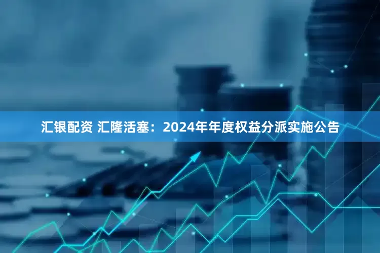 汇银配资 汇隆活塞：2024年年度权益分派实施公告
