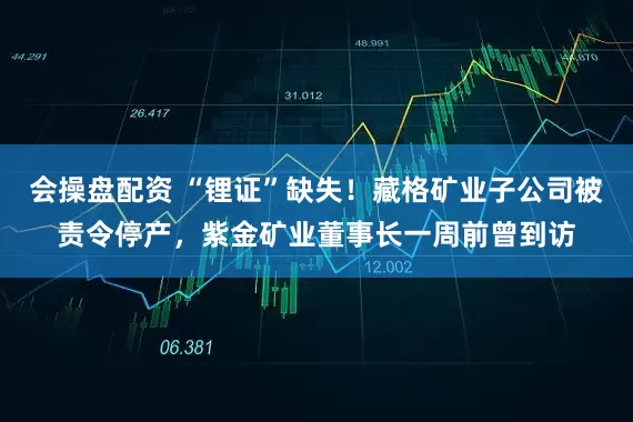 会操盘配资 “锂证”缺失！藏格矿业子公司被责令停产，紫金矿业董事长一周前曾到访