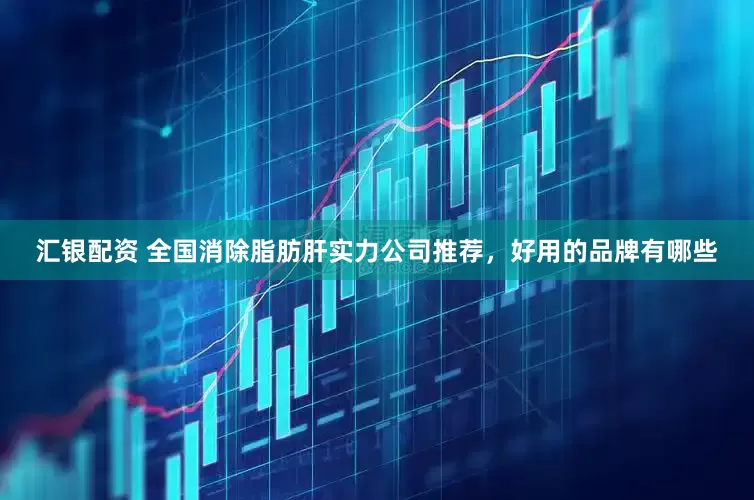 汇银配资 全国消除脂肪肝实力公司推荐，好用的品牌有哪些