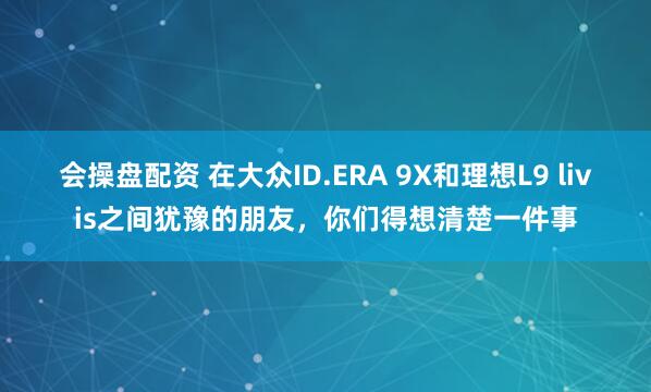 会操盘配资 在大众ID.ERA 9X和理想L9 livis之间犹豫的朋友，你们得想清楚一件事