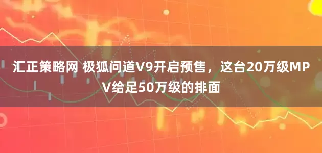 汇正策略网 极狐问道V9开启预售，这台20万级MPV给足50万级的排面