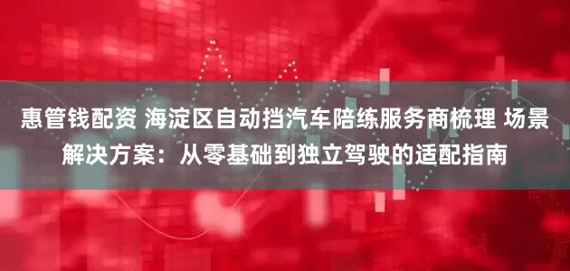 惠管钱配资 海淀区自动挡汽车陪练服务商梳理 场景解决方案：从零基础到独立驾驶的适配指南